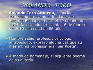 ROLANDO  TORO Rolando Toro Araneda,  conocido mundialmente como el fundador del Sistema Biodanza, nació el 19 de abril de 1924, falleciendo el reciente 16 de febrero de 2010 a la edad de 86 años. Hombre sabio, profesor, psicólogo,  antropólogo, expresó alguna vez que su más íntima profesión era “Ser Poeta”. A modo de homenaje, el siguiente poema de su autoría: 