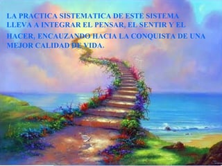 LA PRACTICA SISTEMATICA DE ESTE SISTEMA  LLEVA A INTEGRAR EL PENSAR, EL SENTIR Y EL HACER,   ENCAUZANDO HACIA LA CONQUISTA DE UNA MEJOR CALIDAD DE VIDA.                                   