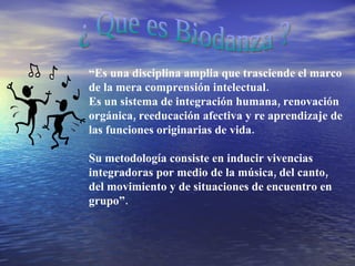 ¿ Que es Biodanza ? “ Es una disciplina amplia que trasciende el marco de la mera comprensión intelectual. Es un sistema de integración humana, renovación orgánica, reeducación afectiva y re aprendizaje de las funciones originarias de vida.  Su metodología consiste en inducir vivencias integradoras por medio de la música, del canto, del movimiento y de situaciones de encuentro en grupo”. 