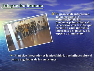Integración   humana El proceso de integración actúa mediante la estimulación de las funciones primordiales de la conexión con la vida, que permite a cada individuo integrarse a sí mismo, a la especie y al universo. El núcleo integrador es la afectividad, que influye sobre el centro regulador de las emociones. 