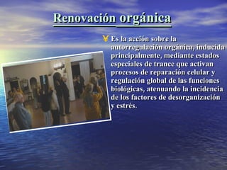 Renovación  orgánica Es la acción sobre la autorregulación orgánica, inducida principalmente, mediante estados especiales de trance que activan procesos de reparación celular y regulación global de las funciones biológicas, atenuando la incidencia de los factores de desorganización y estrés. 