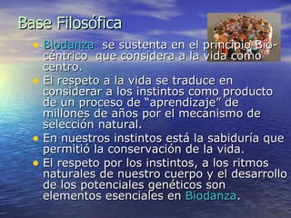 Base Filosófica Biodanza   se sustenta en el principio Bio-céntrico  que considera a la vida como centro. El respeto a la vida se traduce en considerar a los instintos como producto de un proceso de “aprendizaje” de millones de años por el mecanismo de selección natural. En nuestros instintos está la sabiduría que permitió la conservación de la vida. El respeto por los instintos, a los ritmos naturales de nuestro cuerpo y el desarrollo de los potenciales genéticos son elementos esenciales en  Biodanza . 