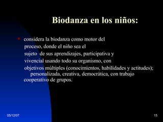 Biodanza en los niños: considera la biodanza como motor del proceso, donde el niño sea el  sujeto  de sus aprendizajes, participativa y vivencial usando todo su organismo, con  objetivos múltiples (conocimientos, habilidades y actitudes);  personalizada, creativa, democrática, con trabajo cooperativo de grupos.  