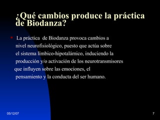 ¿Qué cambios produce la práctica de Biodanza? La práctica  de Biodanza provoca cambios a nivel neurofisiológico, puesto que actúa sobre  el sistema límbico-hipotalámico, induciendo la  producción y/o activación de los neurotransmisores  que influyen sobre las emociones, el  pensamiento y la conducta del ser humano.  
