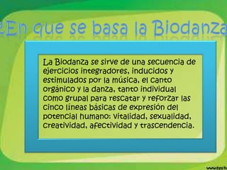 La Biodanza se sirve de una secuencia de
ejercicios integradores, inducidos y
estimulados por la música, el canto
orgánico y la danza, tanto individual
como grupal para rescatar y reforzar las
cinco líneas básicas de expresión del
potencial humano: vitalidad, sexualidad,
creatividad, afectividad y trascendencia.
 