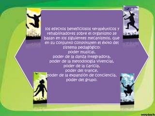 los efectos beneficiosos terapéuticos y
 rehabilitadores sobre el organismo se
basan en los siguientes mecanismos, que
en su conjunto constituyen el éxito del
          sistema pedagógico:
             poder musical,
     poder de la danza integradora,
   poder de la metodología vivencial,
          poder de la caricia,
            poder del trance,
 poder de la expansión de conciencia,
            poder del grupo.
 