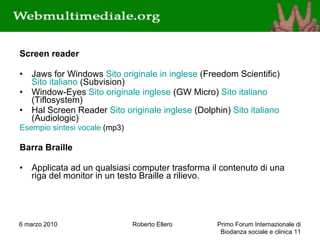 Screen reader Jaws for Windows  Sito originale in inglese  (Freedom Scientific)  Sito italiano  (Subvision)  Window-Eyes  Sito originale inglese  (GW Micro)  Sito italiano  (Tiflosystem)  Hal Screen Reader  Sito originale inglese  (Dolphin)  Sito italiano  (Audiologic)  Esempio sintesi vocale  (mp3) Barra Braille Applicata ad un qualsiasi computer trasforma il contenuto di una riga del monitor in un testo Braille a rilievo. 6 marzo 2010 Roberto Ellero Primo Forum Internazionale di Biodanza sociale e clinica  