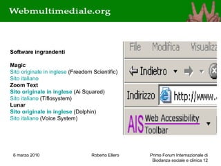 6 marzo 2010 Roberto Ellero Primo Forum Internazionale di Biodanza sociale e clinica  Software ingrandenti    Magic   Sito originale in inglese  (Freedom Scientific)  Sito italiano Zoom Text Sito originale in inglese  (Ai Squared) Sito italiano  (Tiflosystem)  Lunar Sito originale in inglese  (Dolphin) Sito italiano  (Voice System)  