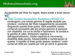 Accessibilità del Web fra regole, libere scelte e buon senso Le  Web Content Accessibility Guidelines (WCAG) 2.0  contengono una ampia gamma di regole studiate per rendere i contenuti del Web maggiormente accessibili. Seguendo queste linee guida, sarà possibile creare contenuti accessibili alla più ampia gamma di persone con disabilità, tra cui la cecità e l'ipovisione, la sordità e la perdita di udito, limitazioni cognitive e dell'apprendimento, ridotte capacità di movimento, disabilità della parola, fotosensibilità e combinazioni di queste. Il rispetto di linee guida spesso renderà i vostri contenuti Web più usabili per tutti gli utenti in generale.  6 marzo 2010 Roberto Ellero Primo Forum Internazionale di Biodanza sociale e clinica  
