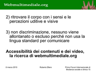 2) ritrovare il corpo con i sensi e le percezioni uditive e visive 3) non discriminazione, nessuno viene allontanato o escluso perché non usa la lingua standard per comunicare Accessibilità dei contenuti e dei video,  la ricerca di webmultimediale.org 6 marzo 2010 Roberto Ellero Primo Forum Internazionale di Biodanza sociale e clinica  