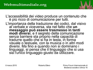 L'accessibilità dei video produce un contenuto che è più ricco di comunicazione per tutti. L'importanza della traduzione dei codici, dal visivo al verbale e viceversa, sta nel fatto che  un messaggio può essere trasmesso in tanti modi diversi , e il segreto della comunicazione senza barriere sta proprio nella capacità di tradurre quello che si ha in testa, in forma visuale o testuale, con la musica o in altri modi diversi. Ma fino a quando non si dominano i linguaggi, si pensa che il linguaggio che si usa sia l'unico linguaggio giusto da utilizzare.  6 marzo 2010 Roberto Ellero Primo Forum Internazionale di Biodanza sociale e clinica  