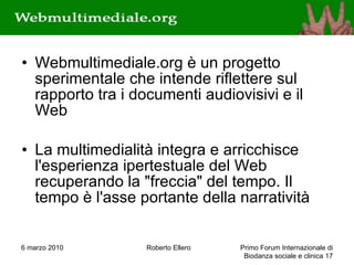 Webmultimediale.org è un progetto sperimentale che intende riflettere sul rapporto tra i documenti audiovisivi e il Web La multimedialità integra e arricchisce l'esperienza ipertestuale del Web recuperando la &quot;freccia&quot; del tempo. Il tempo è l'asse portante della narratività 6 marzo 2010 Roberto Ellero Primo Forum Internazionale di Biodanza sociale e clinica  
