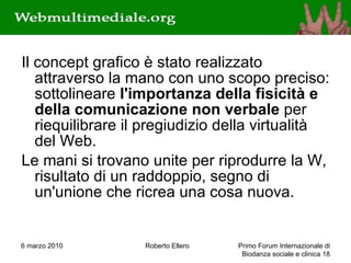 Il concept grafico è stato realizzato attraverso la mano con uno scopo preciso: sottolineare  l'importanza della fisicità e della comunicazione non verbale  per riequilibrare il pregiudizio della virtualità del Web. Le mani si trovano unite per riprodurre la W, risultato di un raddoppio, segno di un'unione che ricrea una cosa nuova. 6 marzo 2010 Roberto Ellero Primo Forum Internazionale di Biodanza sociale e clinica  