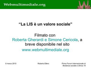 “ La LIS è un valore sociale” Filmato con  Roberta Gherardi e Simone Cericola , a breve disponibile nel sito www.webmultimediale.org 6 marzo 2010 Roberto Ellero Primo Forum Internazionale di Biodanza sociale e clinica  