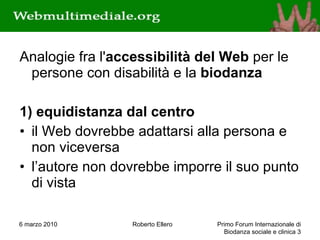 Analogie fra l' accessibilità del Web  per le persone con disabilità e la  biodanza 1) equidistanza dal centro il Web dovrebbe adattarsi alla persona e non viceversa l’autore non dovrebbe imporre il suo punto di vista 6 marzo 2010 Roberto Ellero Primo Forum Internazionale di Biodanza sociale e clinica  
