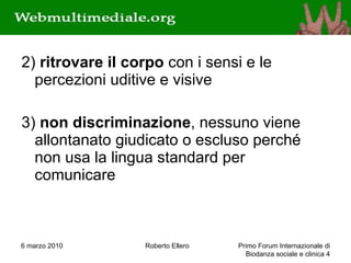 2)  ritrovare il corpo  con i sensi e le percezioni uditive e visive 3)  non discriminazione , nessuno viene allontanato giudicato o escluso perché non usa la lingua standard per comunicare 6 marzo 2010 Roberto Ellero Primo Forum Internazionale di Biodanza sociale e clinica  