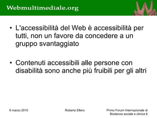 L'accessibilità del Web è accessibilità per tutti, non un favore da concedere a un gruppo svantaggiato Contenuti accessibili alle persone con disabilità sono anche più fruibili per gli altri 6 marzo 2010 Roberto Ellero Primo Forum Internazionale di Biodanza sociale e clinica  