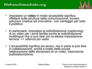Impostare un  video  in modo accessibile significa riflettere sulla struttura della comunicazione, trovare soluzioni creative ed innovative - con vantaggio per tutto il pubblico In particolare, impostare la sottotitolazione (captioning) di un video per i sordi facilita anche la sottotitolazione multilingue che si può fare con la stessa impostazione tecnica  => udienza più vasta L'accessibilità significa più lavoro, ma in parte si può fare in collaborazione, anche a livello della scuola (elaborazione dello storyboard di un video, trascrizione, audiodescrizione) 6 marzo 2010 Roberto Ellero Primo Forum Internazionale di Biodanza sociale e clinica  