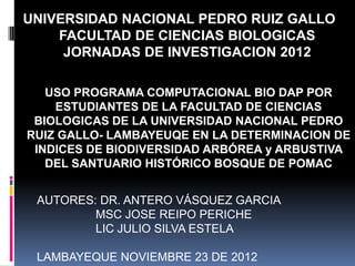 UNIVERSIDAD NACIONAL PEDRO RUIZ GALLO
    FACULTAD DE CIENCIAS BIOLOGICAS
     JORNADAS DE INVESTIGACION 2012

   USO PROGRAMA COMPUTACIONAL BIO DAP POR
    ESTUDIANTES DE LA FACULTAD DE CIENCIAS
 BIOLOGICAS DE LA UNIVERSIDAD NACIONAL PEDRO
RUIZ GALLO- LAMBAYEUQE EN LA DETERMINACION DE
 INDICES DE BIODIVERSIDAD ARBÓREA y ARBUSTIVA
   DEL SANTUARIO HISTÓRICO BOSQUE DE POMAC


 AUTORES: DR. ANTERO VÁSQUEZ GARCIA
         MSC JOSE REIPO PERICHE
         LIC JULIO SILVA ESTELA

 LAMBAYEQUE NOVIEMBRE 23 DE 2012
 
