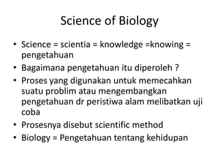 Science of Biology
• Science = scientia = knowledge =knowing =
pengetahuan
• Bagaimana pengetahuan itu diperoleh ?
• Proses yang digunakan untuk memecahkan
suatu problim atau mengembangkan
pengetahuan dr peristiwa alam melibatkan uji
coba
• Prosesnya disebut scientific method
• Biology = Pengetahuan tentang kehidupan
 