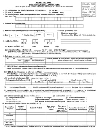 ALLAHABAD BANK                                                                          Affix your recent
                                                   BIO DATA CUM DECLARATION FORM                                                                  passport size colour
                          (Please fill up this Bio Data Form and make 4 copies of it. Bring all the 5 copies at the time of interview)            photograph          &
                                                                                                                                                  sign(similar) across
                                                                                                                                                  so that a part of
 1. (a) Post Applied for: SINGLE WINDOW OPERATOR - A            (b) Roll No :………………………                                                            the         signature
 2. (a) Date of Interview: …………………………….                         (b) Interview Centre: ………………                                                      spreads over the
 3. Full Name (in Block Letters leaving one box blank between the parts of your name):                                                            application      form
   Shri/ Smt/ Kum :                                                                                                                               and photograph




 4. Father’s/Husband’s Name:



 5. Father’s Occupation (Service/Business/Agriculture): …………………. If service, give details : Post :
                                                                                                               If Business, give details:
                                                                MARRIE               SINGLE
 6. Sex:         M           F        7. Marital status        D
                                                                                                               Full address of the Office with PIN Code/Mob. No.

                                                                                                               ……………………………………………………
 8. (a) Date of Birth :                                                                                        ………………………………………………………
                                      (Date)             (Month)                     (Year)                    ………………………………………………………

    (b) Age as on 01.01.2011 :                   _____ Years         ______ Months         ______ Days.

    (i) Relaxation of Age ( if claimed) : _________ No of Years ;              Under Category _____________________________
         ( SC/ST/OBC/PC/EXSM/Domiciled in Kashmir Division/Widow, Divorced who are not remarried/Children of those died in1984 riots )
                            (Please attach attested Photostat copy of relevant certificate)
 9 .Category [PLEASE MENTION YES/ NO ] :
         SC          ST                              OBC                            General      Whether MC (Sikh/Muslim/Christian/Neo-Buddhist/ Zoroastrian etc.)
                              Caste        Creamy      Non-Creamy Layer                                (please write community & attach copy of certificate)
                                           Layer


  (a) If SC/ ST/ OBC, please mention name of sub caste :                  _____________________________________________
        (Please attach attested Photostat copy of Caste Certificate on prescribed proforma as applicable, issued by Competent Authority)

 (b) If OBC, Date of issuance of relevant certificate : …………………….
        (OBC Certificate on prescribed proforma issued by appropriate authority as per Govt. directives should not be more than one
        year old as on the date of application i.e. issued on or after 01.04.2010.)
  (c) If physically challenged (PC), [ PLEASE MENTION YES/NO ] :
      Orthopaedically Challenged (OC)              Hearing Impaired (HI)                                                           Visually Impaired (VI)
                                             Deaf/Dumb        Hearing impairment                                               Blindness           Low vision


  (i)         Percentage of Disability : _____             ( for OC candidates ), (ii) Hearing Impairment : …………. decibels ( for HI candidates )

  (iii) Visual acuity : -------- --Snellen and Limitation of the Field of vision subtending an angle of : ………… Degree ( for VI candidates)
    (Please enclose attested copy of medical certificate on prescribed proforma issued by competent authority/Medical Board as per Govt. of India)


  (d) If EX-Serviceman : (i) Service in which force :                   (ii) Rank in which served :
     (iii) Total period of service :          (iv) Date of Discharge :                      (v) No objection certificate :
     (attach copy of                         (vi) Whether Fit for Civil Employment         [ PLEASE MENTION YES/NO ] :
     discharge certificate)                  (vii) Whether re-employed after discharge [ PLEASE MENTION YES/NO ] :
10. Educational Qualifications: (As on 01.01.2011)

   Examination/              Name of                                                 Date, Month          % of Marks                                         Whether
                              Exam/                   Subjects Studied                & Year of          obtained in    Name of Board/ University recognised
      Degree                                                                           Passing
                          Degree passed                                                                               ( Whether Govt./Autonomous)   by Govt.
                                                                                                        aggregate * *
                                                                                                       Of Years/ Semesters                                 ( Yes/No)
                th
           12
        Graduation


   Post Graduation

    Any Other
   Qualifications
  * * N.B. : The percentage of marks shall be arrived at by dividing the aggregate/ total marks obtained by the candidate in all the
 