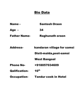 Bio Data 
Name - Santosh Oraon 
Age - 34 
Father Name- Raghunath oraon 
Address- kandaran village for samsi 
Distt-malda,post-samsi 
West Bangoal 
Phone No- +918057034609 
Qalification- 10th 
Occupation- Tandur cook in Hotel 

