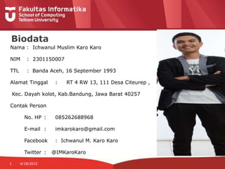 Nama : Ichwanul Muslim Karo Karo
NIM : 2301150007
TTL : Banda Aceh, 16 September 1993
Alamat Tinggal : RT 4 RW 13, 111 Desa Citeurep ,
Kec. Dayah kolot, Kab.Bandung, Jawa Barat 40257
Contak Person
No. HP : 085262688968
E-mail : imkarokaro@gmail.com
Facebook : Ichwanul M. Karo Karo
Twitter : @IMKaroKaro
1 4/18/2015
Biodata
 