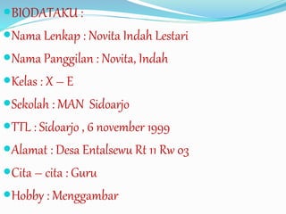 BIODATAKU :
Nama Lenkap : Novita Indah Lestari
Nama Panggilan : Novita, Indah
Kelas : X – E
Sekolah : MAN Sidoarjo
TTL : Sidoarjo , 6 november 1999
Alamat : Desa Entalsewu Rt 11 Rw 03
Cita – cita : Guru
Hobby : Menggambar
 