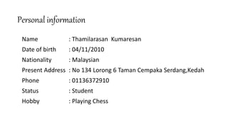 Personal information
Name : Thamilarasan Kumaresan
Date of birth : 04/11/2010
Nationality : Malaysian
Present Address : No 134 Lorong 6 Taman Cempaka Serdang,Kedah
Phone : 01136372910
Status : Student
Hobby : Playing Chess
 
