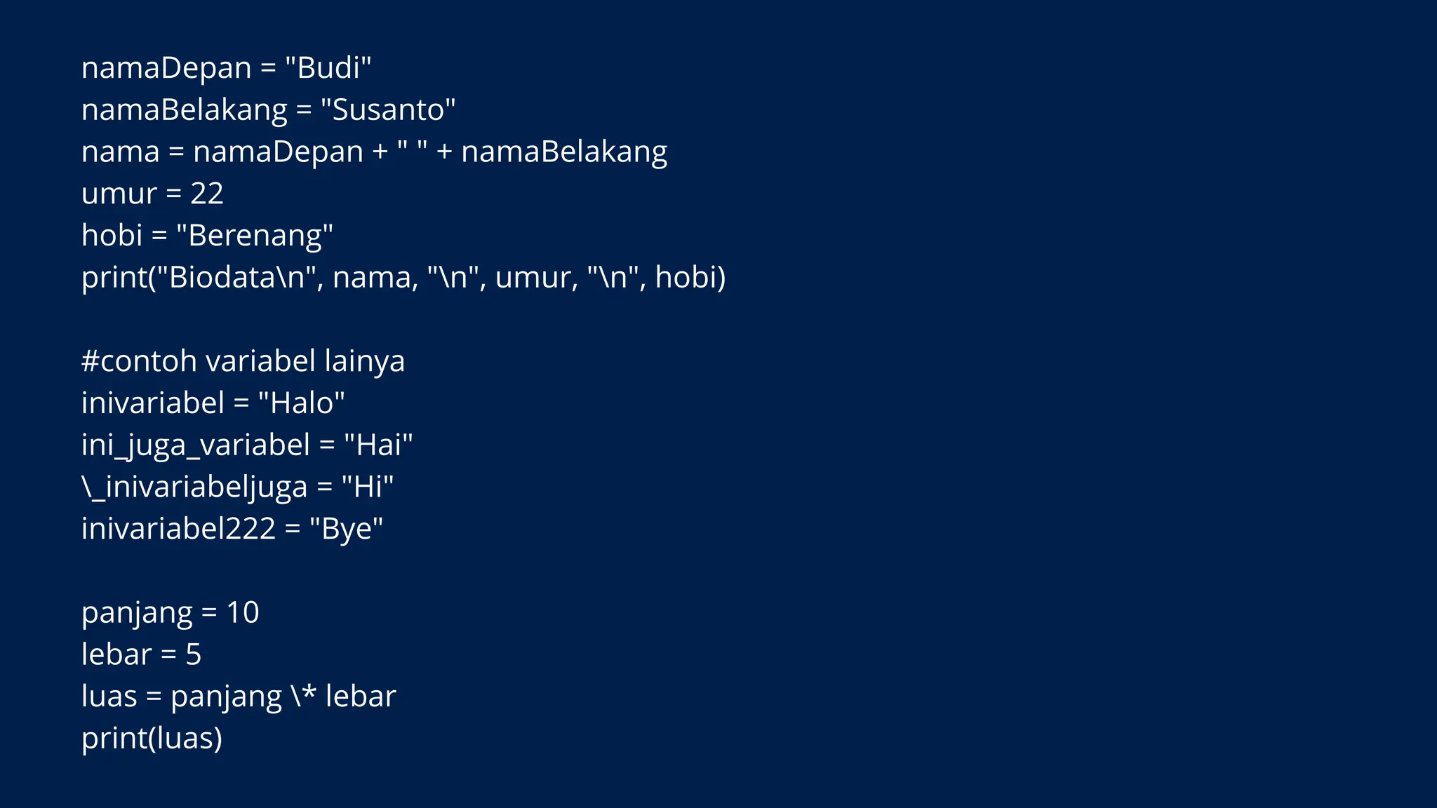 namaDepan = "Budi"
namaBelakang = "Susanto"
nama = namaDepan + " " + namaBelakang
umur = 22
hobi = "Berenang"
print("Biodatan", nama, "n", umur, "n", hobi)
#contoh variabel lainya
inivariabel = "Halo"
ini_juga_variabel = "Hai"
_inivariabeljuga = "Hi"
inivariabel222 = "Bye"
panjang = 10
lebar = 5
luas = panjang * lebar
print(luas)
 