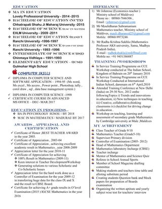 education
1) Mr Johnrose (Economics teacher )
Ministry school of Maldives)
Phone no : 00960-7846306 ,
Email : johnrosev@gmail.com
referance
3) Mr Radha Krishna Sukhla (Mathematics
Professor AKS university, Satna, Madhya
Pradesh India),
E-mail : radhekshukla@rediffmail.com
Mobile no: +91 9451386887
2) Mr Moulidharan Subramanium
Mathematics teacher, Ministry school of
Maldives, mauli.dharansid25@gmail.com
Mobile: 00960-9973246
TRAINING /WORKSHOPS
 Ma in education
Lovely Professional University - 2014 -2015
 Bachelor of education (ncte)
Chhatrapati Shahu Ji Maharaj University -2015
 Bachelor of science (b.sc in maths)
EIILM University - 2009 -2011
 Bachelor of education (basic)
Ranchi University -1996-1997
 Bachelor of science (pass course)
Ranchi University - 1993 -1996
 intermEdiate of science (cbse)
Chinmaya Vidhlaya – 1991-1993
 elementary education – (icse)
Gulmohar High School
COMPUTER SKILLS
 DIPLOMA IN COMPUTER SCIENCE AND
SOFTWARE APPLICATION – 1994-95 (Ms word,
Ms excel , Ms access , Power point , Photoshop, tally ,
corol draw , sql , data base management system )
 DIPLOMA IN COMPUTER SCIENCE -1998
 CERTIFICATE COURSE IN ADVANCED
MS OFFICE – DEC- MAR 2017
EDUCATION IN PROGRESS..
 BA IN PSYCHOLOGY /IGNOU / BY 2018
 M.SC IN MATHEMATICS / MADURAI/ BY 2017
In Service Training Programme on CCE
Workshop conducted at The Indian School,
Kingdom of Bahrain on 20th
January 2010
In Service Training Programme on CCE
Workshop Conducted at International
Indian School, dammam on 6th
April,2010
Attended Training Conference at New Delhi
(India) on 29-30 Nov, 2012 onthe
followingTopics i) Trends and innovations
in education, ii) New techniques in teaching
iii) Creative, collaborative,thinking
classrooms iv) checklist for driving change
in education .
Workshop on teaching, learning and
assessment of secondary grade Mathematics
by Cambridge university at Male ,Maldives
awards , appraisal and
certification
 Certificate of Honor ,BEST TEACHER AWARD
in the year 2003.
 Certificate of Appreciation , 2003-04
 Certificate of Appreciation , achieving excellent
academic result in Mathematics , year 2008-2009
 Appreciation letter for the year 2010-11
 Certificate of Appreciation for achieving
 100% Result in Mathematics (2009-11)
 Keen interest in Teacher DevelopmentWorkshop
 Generating solutions to various Scholastic and
Co-Scholastic Issues
 Appreciation letter for the hard work done as a
Controller of Examination for the year 2009-12
in transferring huge data for the class IX and X
and the result to CBSE Board.
 Certificate for achieving A+ grade results in O’level
Examination (2015 ) IGCSE Mathematics in the year
2016
Class Teacher of Grade 9/10
Mathematics Teacher (Grade5-10)
Supervisor Primary division
Controller of Examination (2005- 2012)
Head of Mathematics Department
Mathematics laboratory Incharge (CBSE)
Teacher incharge
Mentor of Mathematics and Science Quiz
Referee in School Annual Sports
Member of School Magazine drafting
committee
Making students and teachers time table and
alloting substitute period
Creating students Question bank and Mock
papers for preparation of Boards
examination
Organising the written aptitute and yearly
subject wise test for teachers/ interview
My acheivement
 