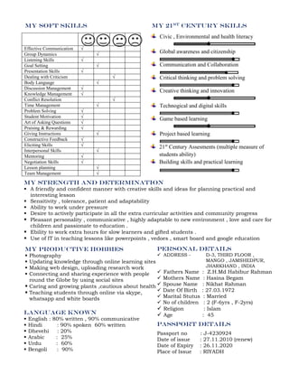 My soft skills
Effective Communication √
Group Dynamics √
Listening Skills √
Goal Setting √
Presentation Skills √
Dealing with Criticism √
Body Language √
Discussion Management √
Knowledge Management √
Conflict Resolution √
Time Management √
Problem Solving √
Student Motivation √
Art of Asking Questions √
Praising & Rewarding √
Giving Instructions √
Constructive Feedback √
Eliciting Skills √
Interpersonal Skills √
Mentoring √
Negotiation Skills √
Lesson planning √
Team Management √
My 21st CENTURY skills
Civic , Environmental and health literacy
Global awareness and citizenship
Communication and Collaboration
Critical thinking and problem solving
Creative thinking and innovation
Technogical and digital skills
Game based learning
Project based learning
21st
Century Assesments (multiple measure of
students ability)
Building skills and practical learning
language known
 English : 80% written , 90% communicative
 Hindi : 90% spoken 60% written
 Dhevehi : 20%
 Arabic : 25%
 Urdu : 60%
 Bengoli : 90%
Personal details
 ADDRESS - D-3, THIRD FLOOR ,
MANGO , JAMSHEDPUR,
JHARKHAND , INDIA
 Fathers Name : Z.H.Md Habibur Rahman
 Mothers Name : Hasina Begam
 Spouse Name : Nikhat Rahman
 Date Of Birth : 27.03.1972
 Marital Stutus : Married
 No of children : 2 (F-6yrs , F-2yrs)
 Religion : Islam
 Age : 45
passport details
Passport no : J-4230924
Date of issue : 27.11.2010 (renew)
Date of Expiry : 26.11.2020
Place of Issue : RIYADH
My strength and determination
 A friendly and confident manner with creative skills and ideas for planning practical and
interesting lesson
 Sensitivity , tolerance, patient and adaptability
 Ability to work under pressure
 Desire to actively participate in all the extra curricular activities and community progress
 Pleasant personality , communicative , highly adaptable to new environment , love and care for
children and passionate to education .
 Ebility to work extra hours for slow learners and gifted students .
 Use of IT in teaching lessons like powerpoints , vedoes , smart board and google education
My productive hobbies
 Photography
 Updating knowledge through online learning sites
 Making web design, uploading research work
 Connecting and sharing experience with people
round the Globe by using social sites
 Caring and growing plants ,cautious about health
 Teaching students through online via skype,
whatsapp and white boards
 