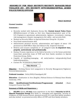 RESUME/CV FOR HEAD SECURITY/SECURITY MANAGER/HEAD
VIGILANCE (EX - SPG SECURITY OFFICER)SSB(CENTRAL ARMED
POLICE FORCE) OFFICER
VIKAS MARWAH
Current Location : Delhi
Comments :-
 Recently worked with Sashastra Seema Bal, Central Armed Police Force
(MHA)Government of India as Sub Area Organiser(equivalent post of Dy.
S.P./Captain) in operational, administrative, vigilance, recruitment, training,
risk management, disaster management, fire safety and security field.
 Worked as Security Officer in Special Protection Group for 10 years.
 Very Good communication skill
 Administered personal security, administration and logistic of about 130
personnel as Staff Officer (Ops and Admn) to Dy. Inspector General.
 Believes and ensures completion of all assigned tasks in stipulated time,
properly ,meticulously and professionally.
 Having 10 years experience in the field of security i.e in the house protection
team/close protection team of VVIP and their family members in Special
Protection Group, Delhi.
 Capable of handling/managing all work/matters independently/Good
leadership qualities..
 Contact No. 9735953010/9868743893
Objective :- Seeking Senior level assignment in Security Management/Vigilance/
General Administration.
Preferred Location : Delhi/NCR/Chandigarh/HP
Education :-Graduation in Arts (English, Political Science & History) from Shimla
University 1992.
Other Qualification(s)/Certification(s)/Programme(s) Attended :-Basic
Computer Course from NIIT.
Summary of Skills and Experience :-
1. EX SPG Almost 10 (ten) years experience in the field of Security in S.P.G.
(Special Protection Group) New Delhi i.e. managing and organizing security at
residence of VVIP( Access Control, physical security etc.) and their family members
and also worked as personal security officer of VVIP and their family members.
Vikas Marwah
 