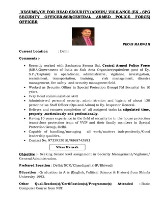 RESUME/CV FOR HEAD SECURITY/ADMIN/ VIGILANCE (EX - SPG
SECURITY OFFICER)SSB(CENTRAL ARMED POLICE FORCE)
OFFICER
VIKAS MARWAH
Current Location : Delhi
Comments :-
 Recently worked with Sashastra Seema Bal, Central Armed Police Force
(MHA)Government of India as Sub Area Organiser(equivalent post of Dy.
S.P./Captain) in operational, administrative, vigilance, investigation,
recruitment, transportation, training, risk management, disaster
management, fire safety and security managment field.
 Worked as Security Officer in Special Protection Group( PM Security) for 10
years.
 Very Good communication skill
 Administered personal security, administration and logistic of about 130
personnel as Staff Officer (Ops and Admn) to Dy. Inspector General.
 Believes and ensures completion of all assigned tasks in stipulated time,
properly ,meticulously and professionally.
 Having 10 years experience in the field of security i.e in the house protection
team/close protection team of VVIP and their family members in Special
Protection Group, Delhi.
 Capable of handling/managing all work/matters independently/Good
leadership qualities..
 Contact No. 9735953010/9868743893
Objective :- Seeking Senior level assignment in Security Management/Vigilance/
General Administration.
Preferred Location : Delhi/NCR/Chandigarh/HP/Bhiwadi
Education :-Graduation in Arts (English, Political Science & History) from Shimla
University 1992.
Other Qualification(s)/Certification(s)/Programme(s) Attended :-Basic
Computer Course from NIIT.
Vikas Marwah
 