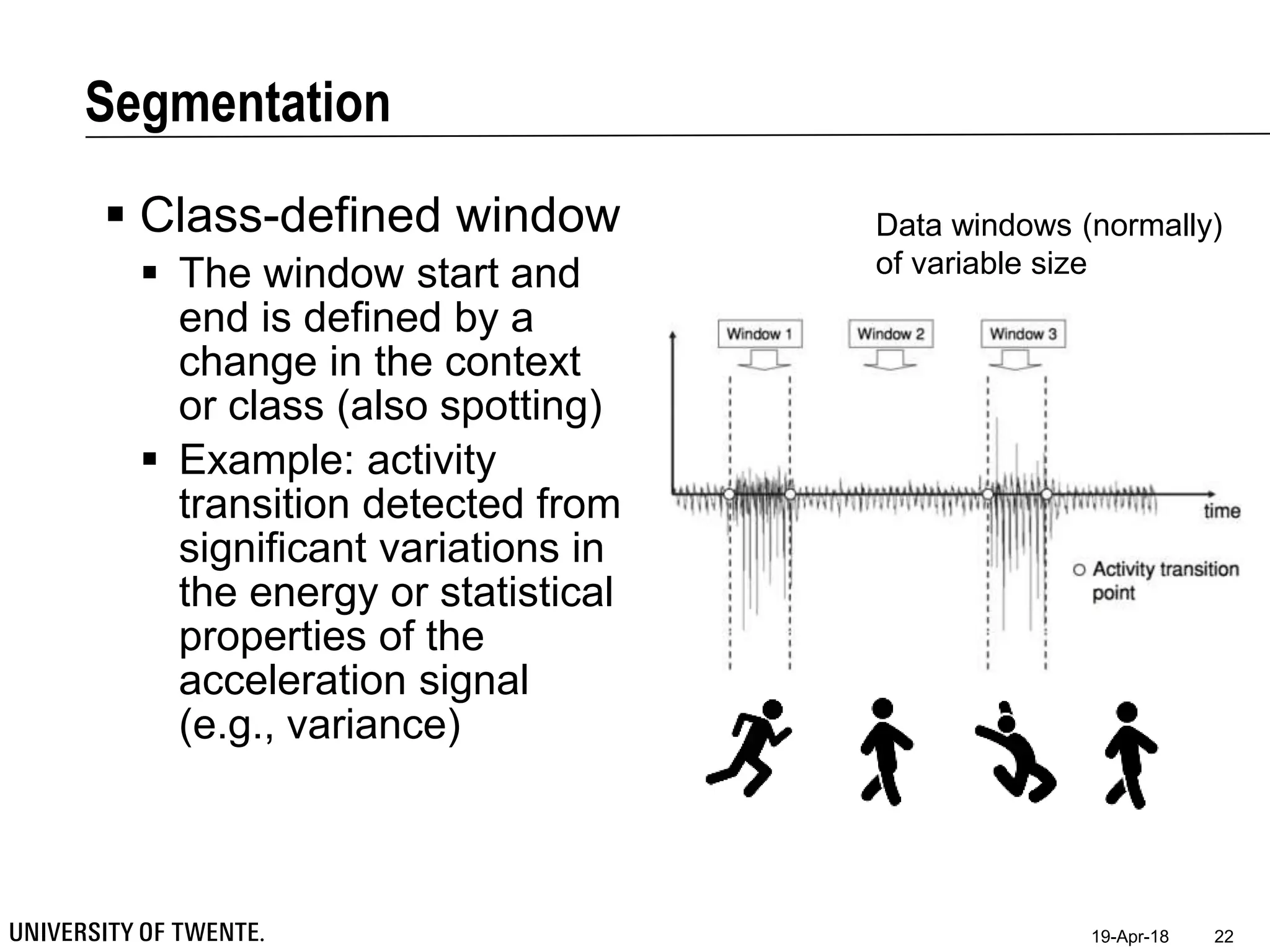 Segmentation
19-Apr-18 22
 Class-defined window
 The window start and
end is defined by a
change in the context
or class (also spotting)
 Example: activity
transition detected from
significant variations in
the energy or statistical
properties of the
acceleration signal
(e.g., variance)
Data windows (normally)
of variable size
 