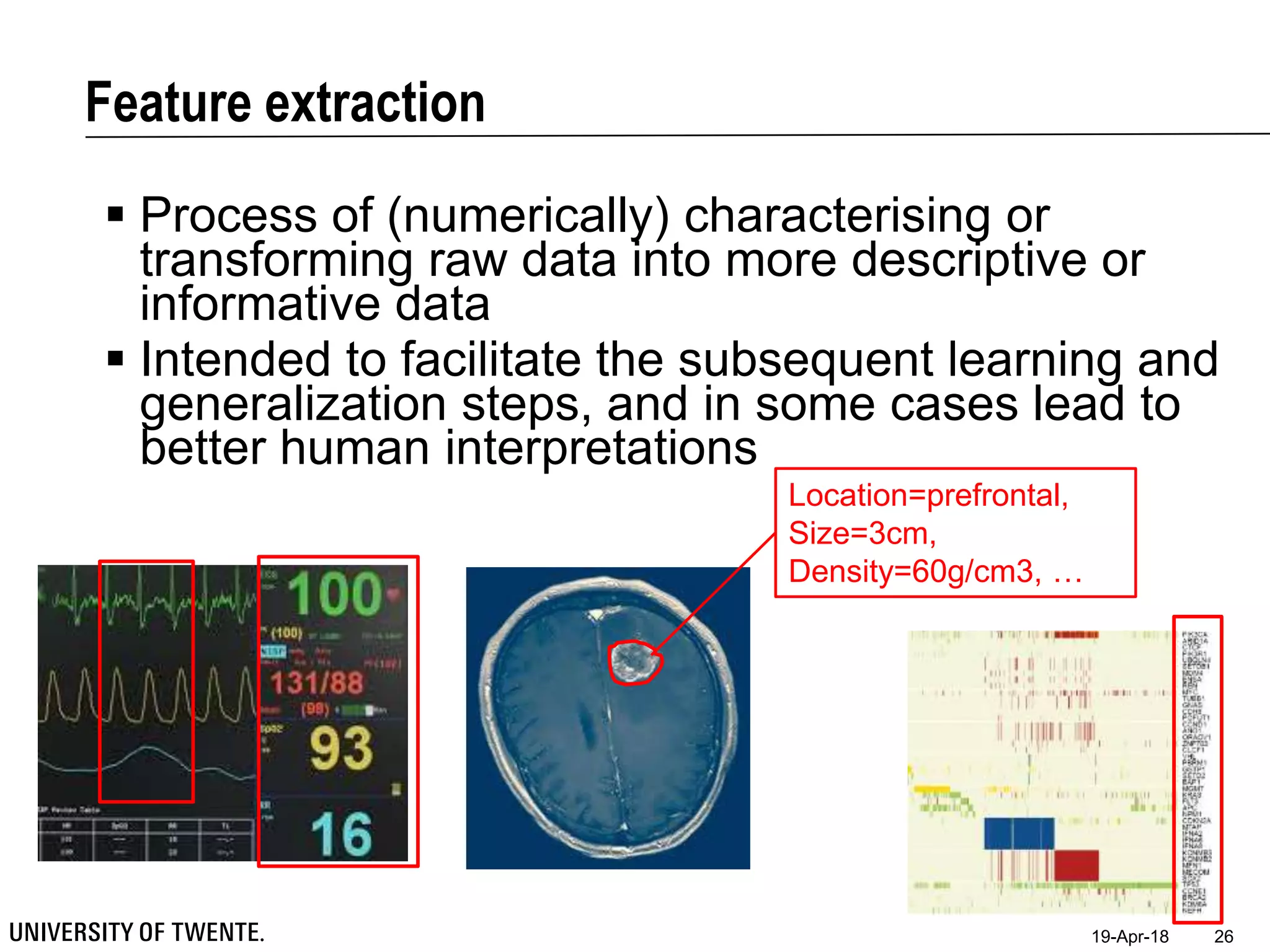 Feature extraction
19-Apr-18 26
 Process of (numerically) characterising or
transforming raw data into more descriptive or
informative data
 Intended to facilitate the subsequent learning and
generalization steps, and in some cases lead to
better human interpretations
Location=prefrontal,
Size=3cm,
Density=60g/cm3, …
 