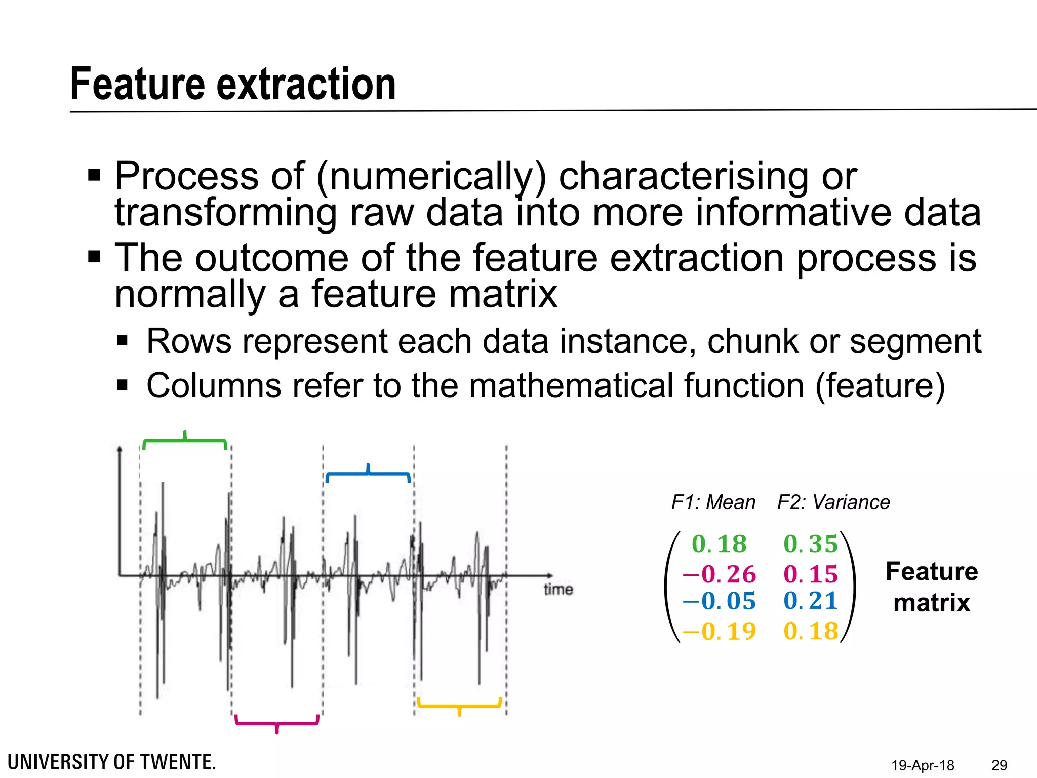 Feature extraction
19-Apr-18 29
 Process of (numerically) characterising or
transforming raw data into more informative data
 The outcome of the feature extraction process is
normally a feature matrix
 Rows represent each data instance, chunk or segment
 Columns refer to the mathematical function (feature)
𝟎. 𝟏𝟖 𝟎. 𝟑𝟓
−𝟎. 𝟐𝟔 𝟎. 𝟏𝟓
−𝟎. 𝟎𝟓
−𝟎. 𝟏𝟗
𝟎. 𝟐𝟏
𝟎. 𝟏𝟖
Feature
matrix
F1: Mean F2: Variance
 