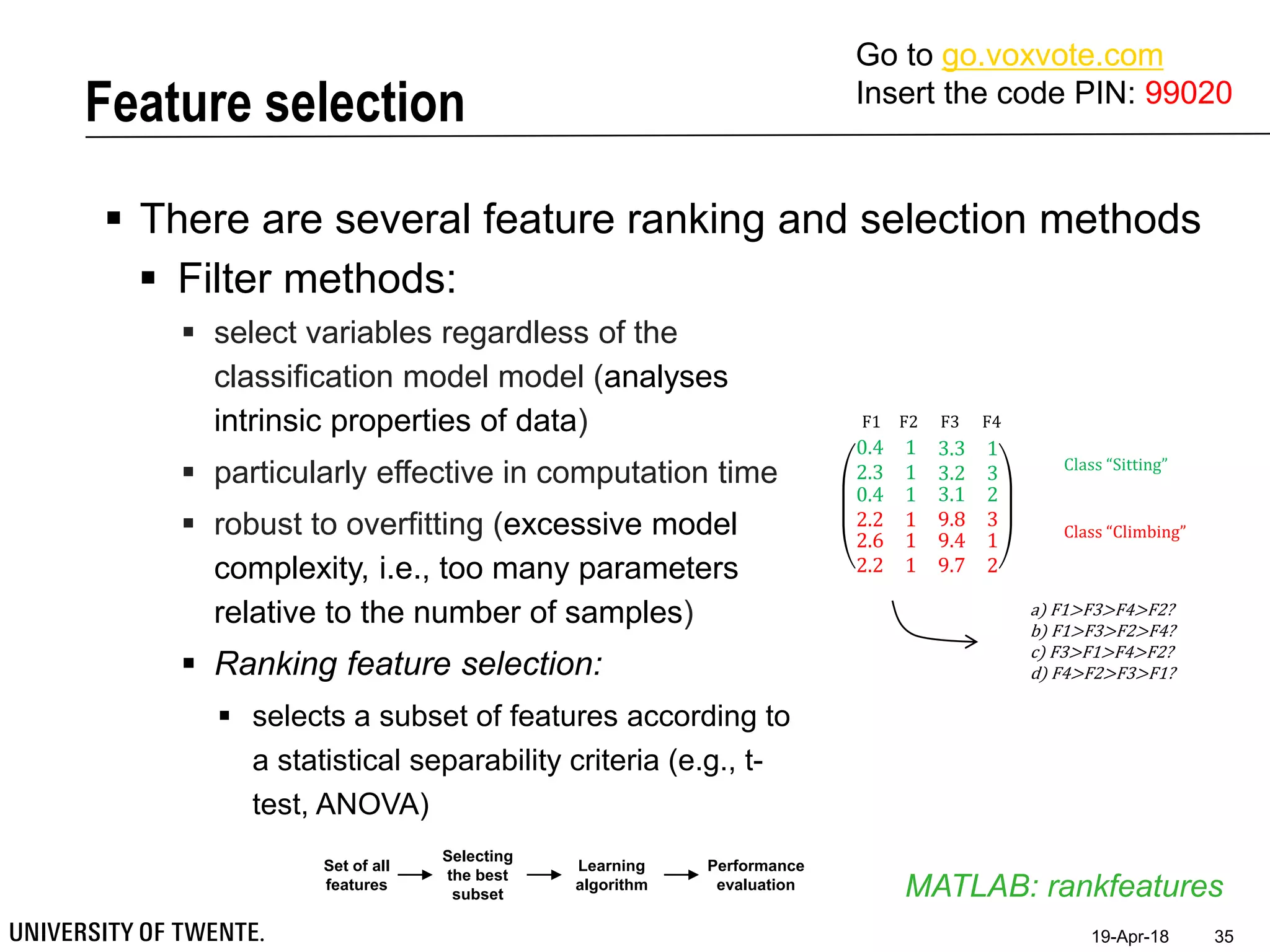 Feature selection
19-Apr-18 35
 There are several feature ranking and selection methods
MATLAB: rankfeatures
 Filter methods:
 select variables regardless of the
classification model model (analyses
intrinsic properties of data)
 particularly effective in computation time
 robust to overfitting (excessive model
complexity, i.e., too many parameters
relative to the number of samples)
 Ranking feature selection:
 selects a subset of features according to
a statistical separability criteria (e.g., t-
test, ANOVA)
Set of all
features
Selecting
the best
subset
Learning
algorithm
Performance
evaluation
0.4 1 3.3 1
2.3 1 3.2 3
0.4
2.2
2.6
2.2
1
1
1
1
3.1
9.8
9.4
9.7
2
3
1
2
Class “Sitting”
Class “Climbing”
F1 F2 F3 F4
a) F1>F3>F4>F2?
b) F1>F3>F2>F4?
c) F3>F1>F4>F2?
d) F4>F2>F3>F1?
Go to go.voxvote.com
Insert the code PIN: 99020
 