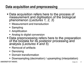Data acquisition and preprocessing
19-Apr-18 17
 Data acquisition refers here to the process of
measurement and digitisation of the biological
phenomenon (Lectures 1, 2, 3)
 Measurement and transduction
 Sampling
 Amplification
 Analog to digital conversion
 Data preprocessing refers here to the preparation
of the biodata for its posterior processing and
analysis (Lectures 4 and 5)
 Removal of artifacts
 Denoising
 Domain transformation
 Downsampling (decimation) / upsampling (interpolation)
 