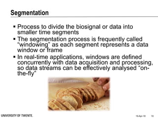 Segmentation
19-Apr-18 19
 Process to divide the biosignal or data into
smaller time segments
 The segmentation process is frequently called
“windowing” as each segment represents a data
window or frame
 In real-time applications, windows are defined
concurrently with data acquisition and processing,
so data streams can be effectively analysed “on-
the-fly”
 