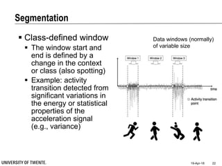 Segmentation
19-Apr-18 22
 Class-defined window
 The window start and
end is defined by a
change in the context
or class (also spotting)
 Example: activity
transition detected from
significant variations in
the energy or statistical
properties of the
acceleration signal
(e.g., variance)
Data windows (normally)
of variable size
 