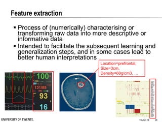 Feature extraction
19-Apr-18 26
 Process of (numerically) characterising or
transforming raw data into more descriptive or
informative data
 Intended to facilitate the subsequent learning and
generalization steps, and in some cases lead to
better human interpretations
Location=prefrontal,
Size=3cm,
Density=60g/cm3, …
 