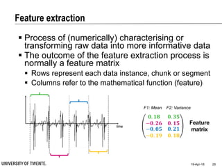 Feature extraction
19-Apr-18 29
 Process of (numerically) characterising or
transforming raw data into more informative data
 The outcome of the feature extraction process is
normally a feature matrix
 Rows represent each data instance, chunk or segment
 Columns refer to the mathematical function (feature)
𝟎. 𝟏𝟖 𝟎. 𝟑𝟓
−𝟎. 𝟐𝟔 𝟎. 𝟏𝟓
−𝟎. 𝟎𝟓
−𝟎. 𝟏𝟗
𝟎. 𝟐𝟏
𝟎. 𝟏𝟖
Feature
matrix
F1: Mean F2: Variance
 