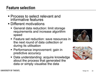 Feature selection
19-Apr-18 33
 Process to select relevant and
informative features
 Different motivations
 General data reduction: limit storage
requirements and increase algorithm
speed
 Feature set reduction: save resources in
the next round of data collection or
during its utilisation
 Performance improvement: gain in
predictive accuracy
 Data understanding: acquire knowledge
about the process that generated the
data or simply visualise the data
 