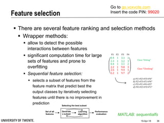 Feature selection
19-Apr-18 36
 There are several feature ranking and selection methods
MATLAB: sequentialfs
 Wrapper methods:
 allow to detect the possible
interactions between features
 significant computation time for large
sets of features and prone to
overfitting
 Sequential feature selection:
 selects a subset of features from the
feature matrix that predict best the
output classes by iteratively selecting
features until there is no improvement in
prediction
Set of all
features
Selecting the best subset
Learning
algorithm
Performance
evaluation
Generate
a subset
0.4 1 3.3 1
2.3 1 3.2 3
0.4
2.2
2.6
2.2
1
1
1
1
3.1
9.8
9.4
9.7
2
3
1
2
Class “Sitting”
Class “Climbing”
F1 F2 F3 F4
a) F1>F2>F3>F4?
b) F2>F3>F1>F4?
c) F3>F1>F4>F2?
d) F4>F2>F3>F1?
Go to go.voxvote.com
Insert the code PIN: 99020
 