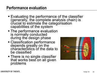 Performance evaluation
19-Apr-18 43
 Evaluating the performance of the classifier
(generally, the complete analysis chain) is
crucial to estimate the categorisation
capabilities of the system
 The performance evaluation
is normally conducted
during the design phase
 Classification performance
depends greatly on the
characteristics of the data to
be classified
 There is no single classifier
that works best on all given
problems
 