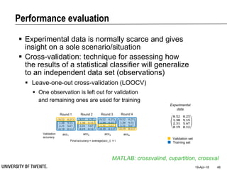 Performance evaluation
19-Apr-18 46
 Experimental data is normally scarce and gives
insight on a sole scenario/situation
 Cross-validation: technique for assessing how
the results of a statistical classifier will generalize
to an independent data set (observations)
MATLAB: crossvalind, cvpartition, crossval
 Leave-one-out cross-validation (LOOCV)
 One observation is left out for validation
and remaining ones are used for training
𝟎. 𝟓𝟐 𝟎. 𝟐𝟓
𝟏. 𝟑𝟖 𝟗. 𝟏𝟓
𝟐. 𝟑𝟏
𝟎. 𝟏𝟗
𝟓. 𝟔𝟕
𝟎. 𝟏𝟐
Round 1
0.52 0.25
1.38 9.15
2.31
0.19
5.67
0.12
Round 2
0.52 0.25
1.38 9.15
2.31
0.19
5.67
0.12
Round 3
0.52 0.25
1.38 9.15
2.31
0.19
5.67
0.12
Round 4
0.52 0.25
1.38 9.15
2.31
0.19
5.67
0.12
Experimental
data
Validation set
Training set
acc1
Validation
accuracy
acc2 acc3 acc4
Final accuracy = average(acc_i) ∀ i
 
