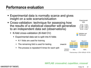 Performance evaluation
19-Apr-18 47
 Experimental data is normally scarce and gives
insight on a sole scenario/situation
 Cross-validation: technique for assessing how
the results of a statistical classifier will generalize
to an independent data set (observations)
MATLAB: crossvalind, cvpartition, crossval
 K-fold cross-validation (K-fold CV)
 Experimental data set is split into K folds
 K-1 folds are used for training
 The remaining fold is used for testing
 The process is repeated K times for each split
𝟎. 𝟓𝟐 𝟎. 𝟐𝟓
𝟏. 𝟑𝟖 𝟗. 𝟏𝟓
𝟐. 𝟑𝟏
𝟎. 𝟏𝟗
𝟓. 𝟔𝟕
𝟎. 𝟏𝟐
Experimental
data
Validation set
Training set
Round 2
0.52 0.25
1.38 9.15
2.31
0.19
5.67
0.12
Round 1
0.52 0.25
1.38 9.15
2.31
0.19
5.67
0.12
2-fold CV
75% 100%Validation
accuracy
Final accuracy = (75%+100%)/2 = 87.5%
 
