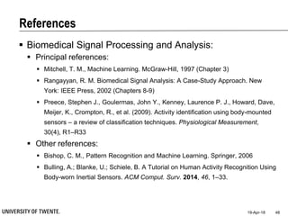 References
 Biomedical Signal Processing and Analysis:
 Principal references:
 Mitchell, T. M., Machine Learning. McGraw-Hill, 1997 (Chapter 3)
 Rangayyan, R. M. Biomedical Signal Analysis: A Case-Study Approach. New
York: IEEE Press, 2002 (Chapters 8-9)
 Preece, Stephen J., Goulermas, John Y., Kenney, Laurence P. J., Howard, Dave,
Meijer, K., Crompton, R., et al. (2009). Activity identification using body-mounted
sensors – a review of classification techniques. Physiological Measurement,
30(4), R1–R33
 Other references:
 Bishop, C. M., Pattern Recognition and Machine Learning. Springer, 2006
 Bulling, A.; Blanke, U.; Schiele, B. A Tutorial on Human Activity Recognition Using
Body-worn Inertial Sensors. ACM Comput. Surv. 2014, 46, 1–33.
19-Apr-18 48
 