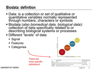 Biodata: definition
 Data: is a collection or set of qualitative or
quantitative variables normally represented
through numbers, characters or symbols
 Biodata (also biomedical data, biological data):
collection of data specifically related to or
describing biological systems or processes
 Different “levels” of data
 Signal
 Features
 Categories
19-Apr-18 6
There are
more specific
definitions!
 